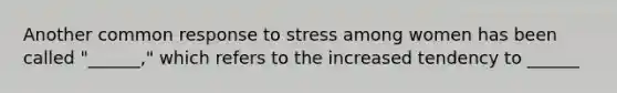 Another common response to stress among women has been called "______," which refers to the increased tendency to ______