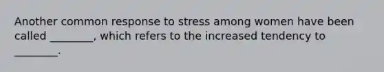 Another common response to stress among women have been called ________, which refers to the increased tendency to ________.