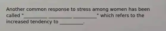 Another common response to stress among women has been called "__________ __________ __________" which refers to the increased tendency to __________.