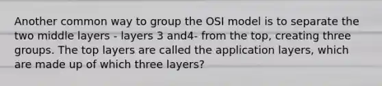 Another common way to group the OSI model is to separate the two middle layers - layers 3 and4- from the top, creating three groups. The top layers are called the application layers, which are made up of which three layers?