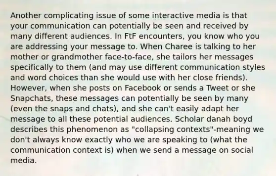 Another complicating issue of some interactive media is that your communication can potentially be seen and received by many different audiences. In FtF encounters, you know who you are addressing your message to. When Charee is talking to her mother or grandmother face-to-face, she tailors her messages specifically to them (and may use different communication styles and word choices than she would use with her close friends). However, when she posts on Facebook or sends a Tweet or she Snapchats, these messages can potentially be seen by many (even the snaps and chats), and she can't easily adapt her message to all these potential audiences. Scholar danah boyd describes this phenomenon as "collapsing contexts"-meaning we don't always know exactly who we are speaking to (what the communication context is) when we send a message on social media.