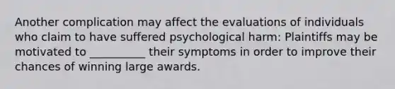 Another complication may affect the evaluations of individuals who claim to have suffered psychological harm: Plaintiffs may be motivated to __________ their symptoms in order to improve their chances of winning large awards.