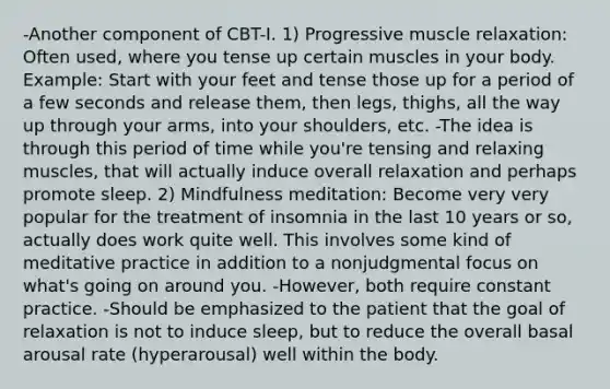 -Another component of CBT-I. 1) Progressive muscle relaxation: Often used, where you tense up certain muscles in your body. Example: Start with your feet and tense those up for a period of a few seconds and release them, then legs, thighs, all the way up through your arms, into your shoulders, etc. -The idea is through this period of time while you're tensing and relaxing muscles, that will actually induce overall relaxation and perhaps promote sleep. 2) Mindfulness meditation: Become very very popular for the treatment of insomnia in the last 10 years or so, actually does work quite well. This involves some kind of meditative practice in addition to a nonjudgmental focus on what's going on around you. -However, both require constant practice. -Should be emphasized to the patient that the goal of relaxation is not to induce sleep, but to reduce the overall basal arousal rate (hyperarousal) well within the body.