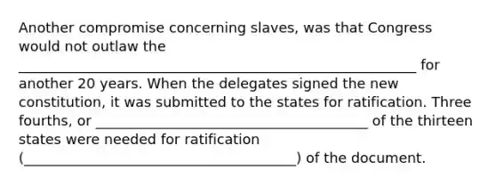 Another compromise concerning slaves, was that Congress would not outlaw the _________________________________________________________ for another 20 years. When the delegates signed the new constitution, it was submitted to the states for ratification. Three fourths, or _______________________________________ of the thirteen states were needed for ratification (_______________________________________) of the document.