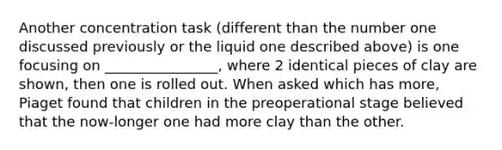 Another concentration task (different than the number one discussed previously or the liquid one described above) is one focusing on ________________, where 2 identical pieces of clay are shown, then one is rolled out. When asked which has more, Piaget found that children in the preoperational stage believed that the now-longer one had more clay than the other.