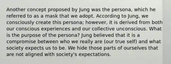 Another concept proposed by Jung was the persona, which he referred to as a mask that we adopt. According to Jung, we consciously create this persona; however, it is derived from both our conscious experiences and our collective unconscious. What is the purpose of the persona? Jung believed that it is a compromise between who we really are (our true self) and what society expects us to be. We hide those parts of ourselves that are not aligned with society's expectations.