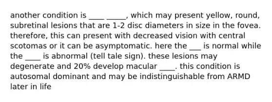 another condition is ____ _____, which may present yellow, round, subretinal lesions that are 1-2 disc diameters in size in the fovea. therefore, this can present with decreased vision with central scotomas or it can be asymptomatic. here the ___ is normal while the ____ is abnormal (tell tale sign). these lesions may degenerate and 20% develop macular ____. this condition is autosomal dominant and may be indistinguishable from ARMD later in life