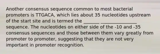 Another consensus sequence common to most bacterial promoters is TTGACA, which lies about 35 nucleotides upstream of the start site and is termed the _______ ________________ sequence. The nucleotides on either side of the -10 and -35 consensus sequences and those between them vary greatly from promoter to promoter, suggesting that they are not very important in promoter recognition.