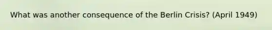 What was another consequence of the Berlin Crisis? (April 1949)