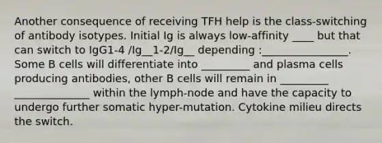 Another consequence of receiving TFH help is the class-switching of antibody isotypes. Initial Ig is always low-affinity ____ but that can switch to IgG1-4 /Ig__1-2/Ig__ depending :________________. Some B cells will differentiate into _________ and plasma cells producing antibodies, other B cells will remain in _________ ______________ within the lymph-node and have the capacity to undergo further somatic hyper-mutation. Cytokine milieu directs the switch.