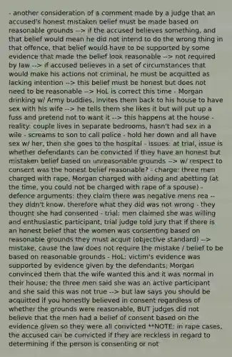 - another consideration of a comment made by a judge that an accused's honest mistaken belief must be made based on reasonable grounds --> if the accused believes something, and that belief would mean he did not intend to do the wrong thing in that offence, that belief would have to be supported by some evidence that made the belief look reasonable --> not required by law --> if accused believes in a set of circumstances that would make his actions not criminal, he must be acquitted as lacking intention --> this belief must be honest but does not need to be reasonable --> HoL is correct this time - Morgan drinking w/ Army buddies, invites them back to his house to have sex with his wife --> he tells them she likes it but will put up a fuss and pretend not to want it --> this happens at the house - reality: couple lives in separate bedrooms, hasn't had sex in a wile - screams to son to call police - hold her down and all have sex w/ her, then she goes to the hospital - issues: at trial, issue is whether defendants can be convicted if they have an honest but mistaken belief based on unreasonable grounds --> w/ respect to consent was the honest belief reasonable? - charge: three men charged with rape, Morgan charged with aiding and abetting (at the time, you could not be charged with rape of a spouse) - defence arguments: they claim there was negative mens rea -- they didn't know, therefore what they did was not wrong - they thought she had consented - trial: men claimed she was willing and enthusiastic participant, trial judge told jury that if there is an honest belief that the women was consenting based on reasonable grounds they must acquit (objective standard) --> mistake, cause the law does not require the mistake / belief to be based on reasonable grounds - HoL: victim's evidence was supported by evidence given by the defendants; Morgan convinced them that the wife wanted this and it was normal in their house; the three men said she was an active participant and she said this was not true --> but law says you should be acquitted if you honestly believed in consent regardless of whether the grounds were reasonable, BUT judges did not believe that the men had a belief of consent based on the evidence given so they were all convicted **NOTE: in rape cases, the accused can be convicted if they are reckless in regard to determining if the person is consenting or not