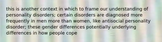 this is another context in which to frame our understanding of personality disorders; certain disorders are diagnosed more frequently in men more than women, like antisocial personality disorder; these gender differences potentially underlying differences in how people cope