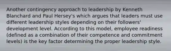 Another contingency approach to leadership by Kenneth Blanchard and Paul Hersey's which argues that leaders must use different leadership styles depending on their followers' development level. According to this model, employee readiness (defined as a combination of their competence and commitment levels) is the key factor determining the proper leadership style.