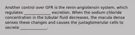 Another control over GFR is the renin-angiotensin system, which regulates ______________ excretion. When the sodium chloride concentration in the tubular fluid decreases, the macula densa senses these changes and causes the juxtaglomerular cells to secrete ______________.