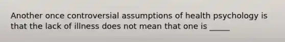 Another once controversial assumptions of health psychology is that the lack of illness does not mean that one is _____