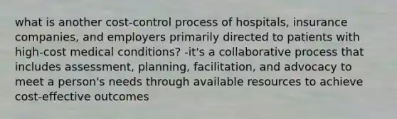 what is another cost-control process of hospitals, insurance companies, and employers primarily directed to patients with high-cost medical conditions? -it's a collaborative process that includes assessment, planning, facilitation, and advocacy to meet a person's needs through available resources to achieve cost-effective outcomes