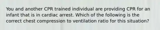 You and another CPR trained individual are providing CPR for an infant that is in cardiac arrest. Which of the following is the correct chest compression to ventilation ratio for this situation?