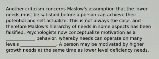 Another criticism concerns Maslow's assumption that the lower needs must be satisfied before a person can achieve their potential and self-actualize. This is not always the case, and therefore Maslow's hierarchy of needs in some aspects has been falsified. Psychologists now conceptualize motivation as a _____________ behavior, whereby needs can operate on many levels ________________. A person may be motivated by higher growth needs at the same time as lower level deficiency needs.