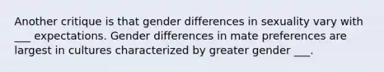 Another critique is that gender differences in sexuality vary with ___ expectations. Gender differences in mate preferences are largest in cultures characterized by greater gender ___.