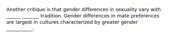 Another critique is that gender differences in sexuality vary with ______ _______ tradition. Gender differences in mate preferences are largest in cultures characterized by greater gender ___________.