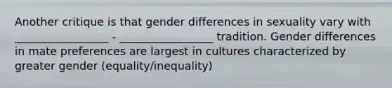 Another critique is that gender differences in sexuality vary with _________________ - _________________ tradition. Gender differences in mate preferences are largest in cultures characterized by greater gender (equality/inequality)