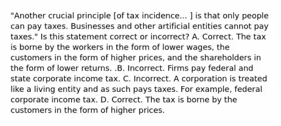 ​"Another crucial principle​ [of tax incidence... ​] is that only people can pay taxes. Businesses and other artificial entities cannot pay​ taxes." Is this statement correct or​ incorrect? A. Correct. The tax is borne by the workers in the form of lower​ wages, the customers in the form of higher​ prices, and the shareholders in the form of lower returns. .B. Incorrect. Firms pay federal and state corporate income tax. C. Incorrect. A corporation is treated like a living entity and as such pays taxes. For​ example, federal corporate income tax. D. Correct. The tax is borne by the customers in the form of higher prices.