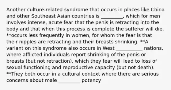 Another culture-related syndrome that occurs in places like China and other Southeast Asian countries is _________, which for men involves intense, acute fear that the penis is retracting into the body and that when this process is complete the sufferer will die. **occurs less frequently in women, for whom the fear is that their nipples are retracting and their breasts shrinking. **A variant on this syndrome also occurs in West ___________ nations, where afflicted individuals report shrinking of the penis or breasts (but not retraction), which they fear will lead to loss of sexual functioning and reproductive capacity (but not death). **They both occur in a cultural context where there are serious concerns about male _________ potency