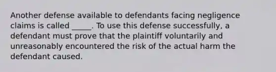 Another defense available to defendants facing negligence claims is called _____. To use this defense successfully, a defendant must prove that the plaintiff voluntarily and unreasonably encountered the risk of the actual harm the defendant caused.