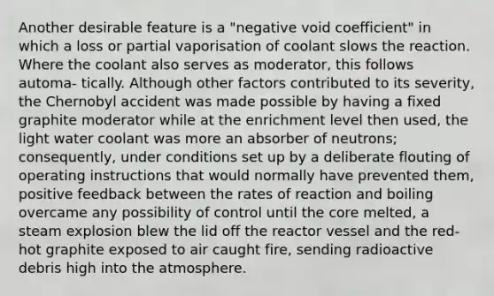 Another desirable feature is a "negative void coefficient" in which a loss or partial vaporisation of coolant slows the reaction. Where the coolant also serves as moderator, this follows automa- tically. Although other factors contributed to its severity, the Chernobyl accident was made possible by having a fixed graphite moderator while at the enrichment level then used, the light water coolant was more an absorber of neutrons; consequently, under conditions set up by a deliberate flouting of operating instructions that would normally have prevented them, positive feedback between the rates of reaction and boiling overcame any possibility of control until the core melted, a steam explosion blew the lid off the reactor vessel and the red-hot graphite exposed to air caught fire, sending radioactive debris high into the atmosphere.