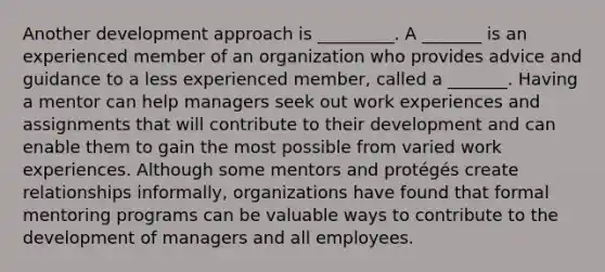 Another development approach is _________. A _______ is an experienced member of an organization who provides advice and guidance to a less experienced member, called a _______. Having a mentor can help managers seek out work experiences and assignments that will contribute to their development and can enable them to gain the most possible from varied work experiences. Although some mentors and protégés create relationships informally, organizations have found that formal mentoring programs can be valuable ways to contribute to the development of managers and all employees.