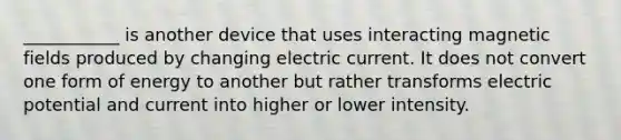 ___________ is another device that uses interacting magnetic fields produced by changing electric current. It does not convert one form of energy to another but rather transforms electric potential and current into higher or lower intensity.