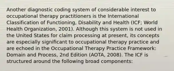 Another diagnostic coding system of considerable interest to occupational therapy practitioners is the International Classification of Functioning, Disability and Health (ICF; World Health Organization, 2001). Although this system is not used in the United States for claim processing at present, its concepts are especially signiﬁcant to occupational therapy practice and are echoed in the Occupational Therapy Practice Framework: Domain and Process, 2nd Edition (AOTA, 2008). The ICF is structured around the following broad components: