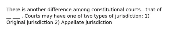 There is another difference among constitutional courts—that of __ ___ . Courts may have one of two types of jurisdiction: 1) Original jurisdiction 2) Appellate jurisdiction