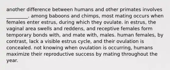 another difference between humans and other primates involves _________. among baboons and chimps, most mating occurs when females enter estrus, during which they ovulate. in estrus, the vaginal area swells and reddens, and receptive females form temporary bonds with, and mate with, males. human females, by contrast, lack a visible estrus cycle, and their ovulation is concealed. not knowing when ovulation is occurring, humans maximize their reproductive success by mating throughout the year.