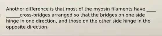 Another difference is that most of the myosin filaments have ____ ______cross-bridges arranged so that the bridges on one side hinge in one direction, and those on the other side hinge in the opposite direction.