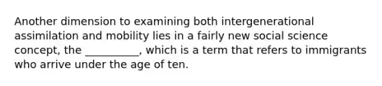 Another dimension to examining both intergenerational assimilation and mobility lies in a fairly new social science concept, the __________, which is a term that refers to immigrants who arrive under the age of ten.