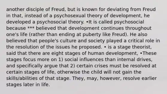 another disciple of Freud, but is known for deviating from Freud in that, instead of a psychosexual theory of development, he developed a psychosocial theory. •It is called psychosocial because *** believed that development continues throughout one's life (rather than ending at puberty like Freud). He also believed that people's culture and society played a critical role in the resolution of the issues he proposed. • is a stage theorist, said that there are eight stages of human development, •These stages focus more on 1) social influences than internal drives, and specifically argue that 2) certain crises must be resolved at certain stages of life, otherwise the child will not gain the skills/abilities of that stage. They, may, however, resolve earlier stages later in life.