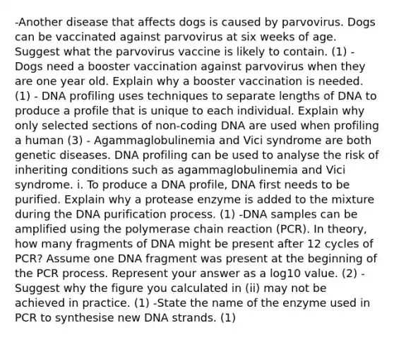 -Another disease that affects dogs is caused by parvovirus. Dogs can be vaccinated against parvovirus at six weeks of age. Suggest what the parvovirus vaccine is likely to contain. (1) -Dogs need a booster vaccination against parvovirus when they are one year old. Explain why a booster vaccination is needed. (1) - DNA profiling uses techniques to separate lengths of DNA to produce a profile that is unique to each individual. Explain why only selected sections of non-coding DNA are used when profiling a human (3) - Agammaglobulinemia and Vici syndrome are both genetic diseases. DNA profiling can be used to analyse the risk of inheriting conditions such as agammaglobulinemia and Vici syndrome. i. To produce a DNA profile, DNA first needs to be purified. Explain why a protease enzyme is added to the mixture during the DNA purification process. (1) -DNA samples can be amplified using the polymerase chain reaction (PCR). In theory, how many fragments of DNA might be present after 12 cycles of PCR? Assume one DNA fragment was present at the beginning of the PCR process. Represent your answer as a log10 value. (2) -Suggest why the figure you calculated in (ii) may not be achieved in practice. (1) -State the name of the enzyme used in PCR to synthesise new DNA strands. (1)