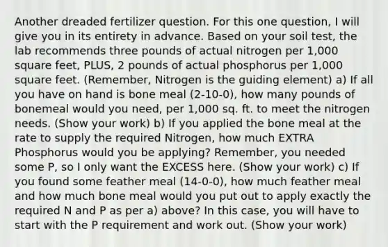 Another dreaded fertilizer question. For this one question, I will give you in its entirety in advance. Based on your soil test, the lab recommends three pounds of actual nitrogen per 1,000 square feet, PLUS, 2 pounds of actual phosphorus per 1,000 square feet. (Remember, Nitrogen is the guiding element) a) If all you have on hand is bone meal (2-10-0), how many pounds of bonemeal would you need, per 1,000 sq. ft. to meet the nitrogen needs. (Show your work) b) If you applied the bone meal at the rate to supply the required Nitrogen, how much EXTRA Phosphorus would you be applying? Remember, you needed some P, so I only want the EXCESS here. (Show your work) c) If you found some feather meal (14-0-0), how much feather meal and how much bone meal would you put out to apply exactly the required N and P as per a) above? In this case, you will have to start with the P requirement and work out. (Show your work)