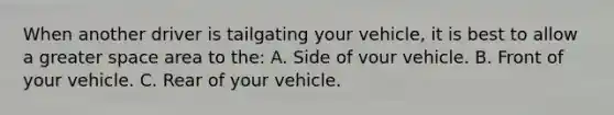 When another driver is tailgating your vehicle, it is best to allow a greater space area to the: A. Side of vour vehicle. B. Front of your vehicle. C. Rear of your vehicle.