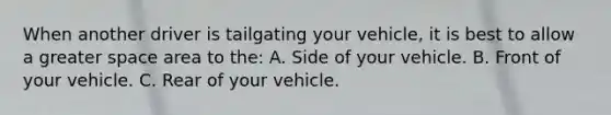 When another driver is tailgating your vehicle, it is best to allow a greater space area to the: A. Side of your vehicle. B. Front of your vehicle. C. Rear of your vehicle.