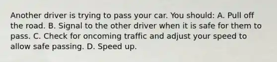 Another driver is trying to pass your car. You should: A. Pull off the road. B. Signal to the other driver when it is safe for them to pass. C. Check for oncoming traffic and adjust your speed to allow safe passing. D. Speed up.