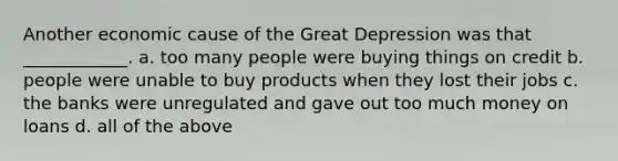 Another economic cause of the Great Depression was that ____________. a. too many people were buying things on credit b. people were unable to buy products when they lost their jobs c. the banks were unregulated and gave out too much money on loans d. all of the above