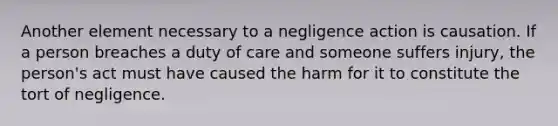 Another element necessary to a negligence action is causation. If a person breaches a duty of care and someone suffers injury, the person's act must have caused the harm for it to constitute the tort of negligence.