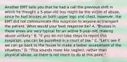 Another EMT tells you that he had a call the previous shift in which he thought a​ 5-year-old boy might be the victim of​ abuse, since he had bruises on both upper legs and chest.​ However, the EMT did not communicate this suspicion to anyone or transport the patient. What would your best response​ be? A. ​"Bruises in these areas are very typical for an active​ 5-year-old, making abuse​ unlikely." B. ​"If you do not take steps to report this​ suspicion, you can be punished in a court of​ law." C. ​"Let's see if we can go back to the house to make a better assessment of the​ situation." D. ​"This sounds more like​ neglect, rather than physical​ abuse, so there is not much to do at this​ point."