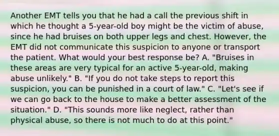 Another EMT tells you that he had a call the previous shift in which he thought a​ 5-year-old boy might be the victim of​ abuse, since he had bruises on both upper legs and chest.​ However, the EMT did not communicate this suspicion to anyone or transport the patient. What would your best response​ be? A. ​"Bruises in these areas are very typical for an active​ 5-year-old, making abuse​ unlikely." B. ​"If you do not take steps to report this​ suspicion, you can be punished in a court of​ law." C. ​"Let's see if we can go back to the house to make a better assessment of the​ situation." D. ​"This sounds more like​ neglect, rather than physical​ abuse, so there is not much to do at this​ point."