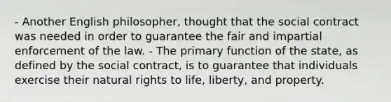 - Another English philosopher, thought that the social contract was needed in order to guarantee the fair and impartial enforcement of the law. - The primary function of the state, as defined by the social contract, is to guarantee that individuals exercise their natural rights to life, liberty, and property.