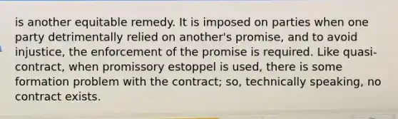 is another equitable remedy. It is imposed on parties when one party detrimentally relied on another's promise, and to avoid injustice, the enforcement of the promise is required. Like quasi-contract, when promissory estoppel is used, there is some formation problem with the contract; so, technically speaking, no contract exists.