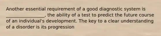 Another essential requirement of a good diagnostic system is _________________, the ability of a test to predict the future course of an individual's development. The key to a clear understanding of a disorder is its progression