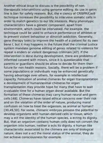 Another ethical issue to discuss is the possibility of non-therapeutic interventions using genome editing. Its use in germ line is ban for safety reasons. But, the e ciency of CRISPR/Cas9 technique increases the possibility to intervene somatic cells in order to match genetics to our life interests. Many phenotypic characteristics have a genetic component, apart from environment, which could be intervened. For example, the technique could be used to enhance performance of athletes or to prevent violent behaviour or diminish addiction. Generally, gene therapy looks to improve the health of a patient for its own bene t, but it may happens in the future that the criminal justice system mandate genome editing of genes related to violence for repeat o enders or violent dangerous criminals [47]. If the intervention is done during development, there are problems of informed consent with minors, since it is questionable that parents or guardians should be allow to decide for them their future for non-health reasons. Socially, there will be a problem if some populations or individuals may be enhanced genetically having advantage over others, for example in intellectual capacity. Formation of animal chimeras for organ transplantation e development of human/animal chimeras for organ transplantation may provide hope for many that have to wait invaluable time for a human organ donor available. But the formation of these chimeras may carry human neural and germ cells [48]. Chimeras have raised ethical concerns over their risk and on the violation of the order of nature, producing moral confusion on how to treat the organism, as animal or human? [30,49,50]. For some, chimeric embryos possess the potential to develop organisms with human-derived cells or tissue, which may a ect the identity of the human species, a ecting its dignity. But, that an organism contains human cells does not convert the organism into human, neither a ects its dignity. e human like characteristic associated to the chimera are only of biological nature, does not a ect the moral status of the animal, they do not achieve consciousness for example.